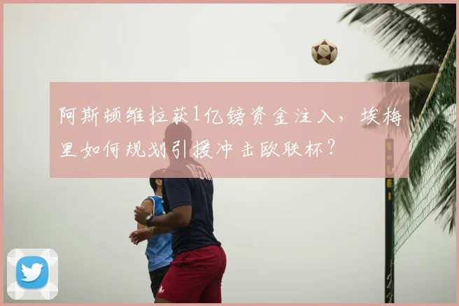 阿斯顿维拉获1亿镑资金注入，埃梅里如何规划引援冲击欧联杯？