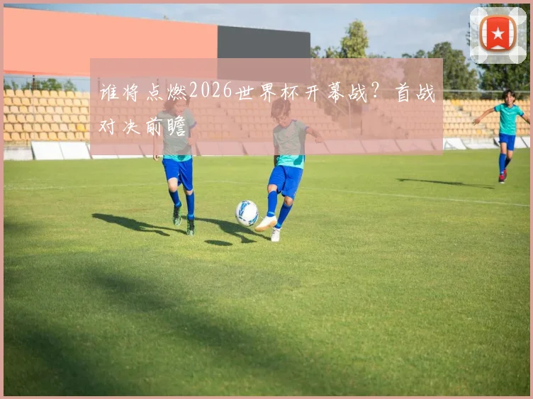 谁将点燃2026世界杯开幕战?首战对决前瞻