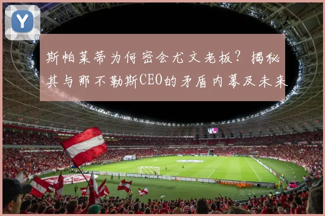 斯帕莱蒂为何密会尤文老板?揭秘其与那不勒斯CEO的矛盾内幕及未来动向