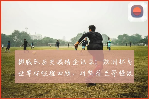 挪威队历史战绩全记录:欧洲杯与世界杯征程回顾,对阵荷兰等强敌交锋史