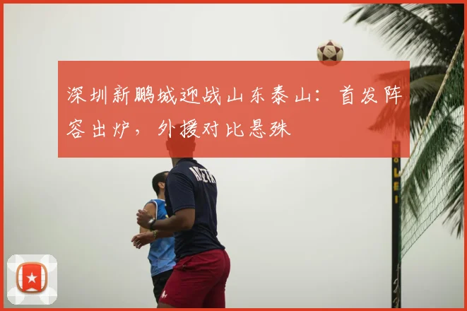 深圳新鹏城迎战山东泰山:首发阵容出炉,外援对比悬殊