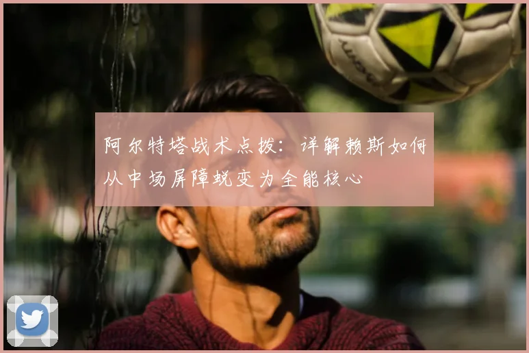 阿尔特塔战术点拨：详解赖斯如何从中场屏障蜕变为全能核心
