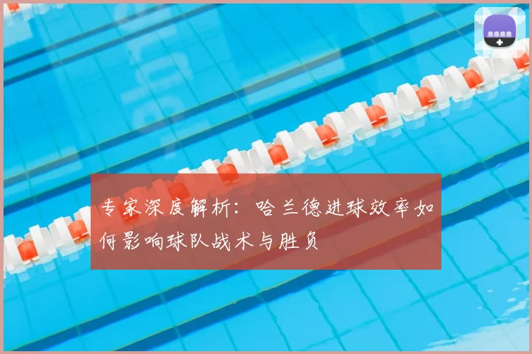 专家深度解析：哈兰德进球效率如何影响球队战术与胜负