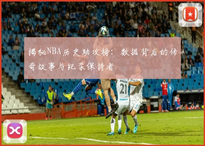 揭秘NBA历史助攻榜：数据背后的传奇故事与纪录保持者