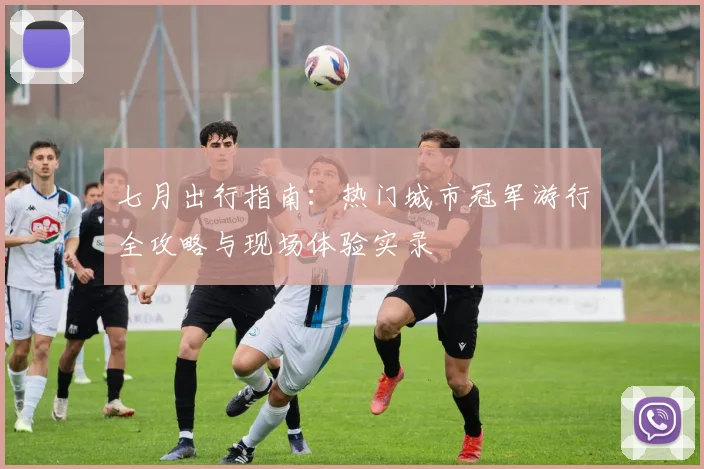 七月出行指南:热门城市冠军游行全攻略与现场体验实录