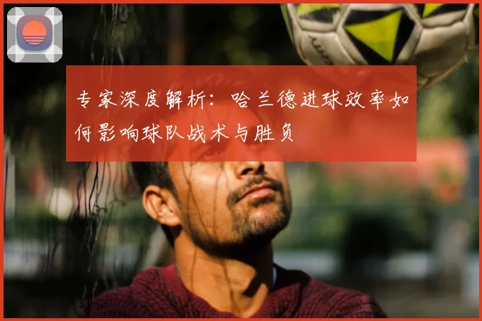 专家深度解析:哈兰德进球效率如何影响球队战术与胜负